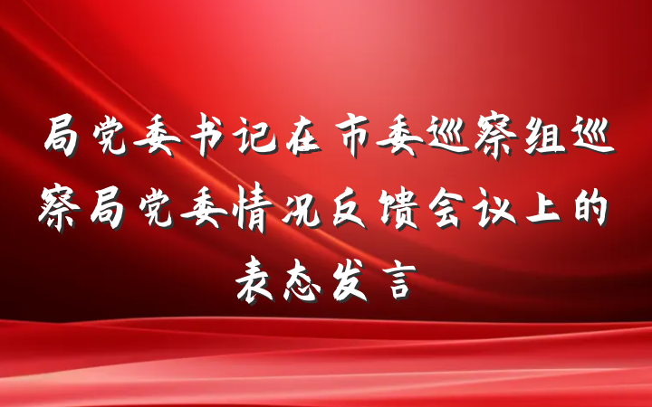 局党委书记在市委巡察组巡察局党委情况反馈会议上的表态发言