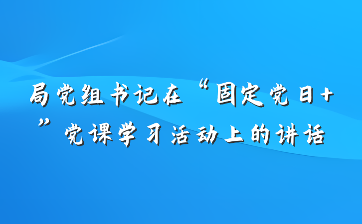 局党组书记在“固定党日+”党课学习活动上的讲话