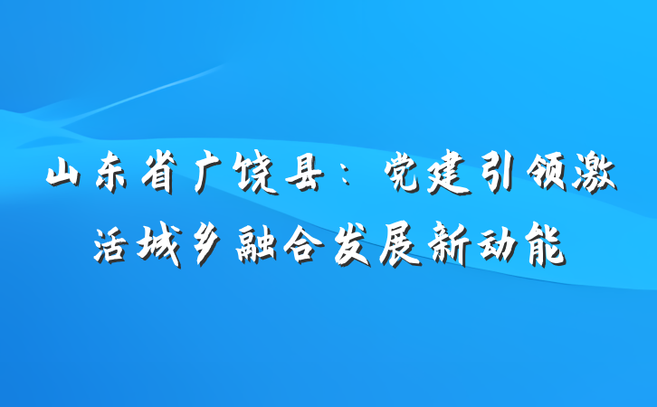 山东省广饶县：党建引领激活城乡融合发展新动能