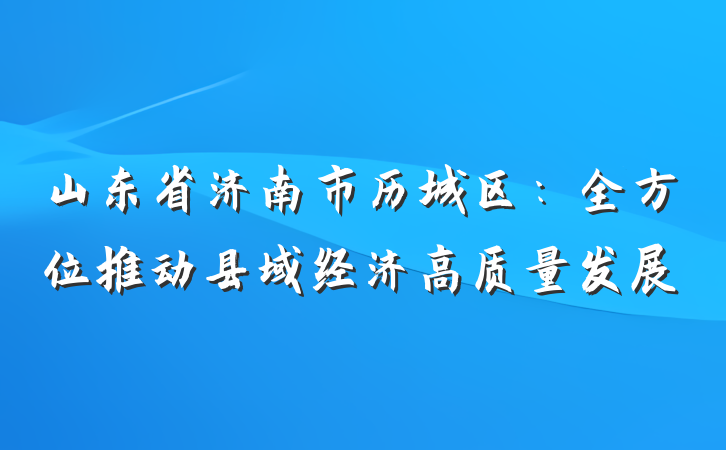山东省济南市历城区：全方位推动县域经济高质量发展