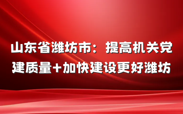 山东省潍坊市：提高机关党建质量 加快建设更好潍坊