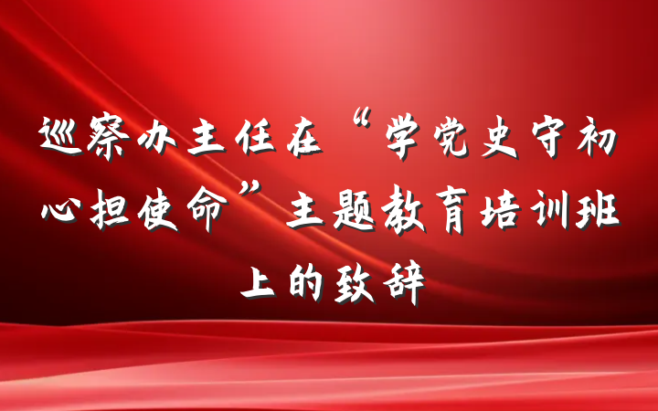 巡察办主任在“学党史守初心担使命”主题教育培训班上的致辞