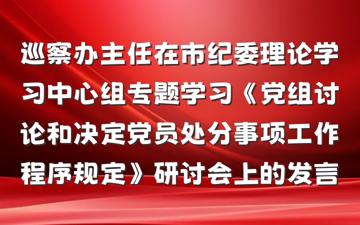 巡察办主任在市纪委理论学习中心组专题学习《党组讨论和决定党员处分事项工作程序规定》研讨会上的发言