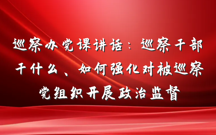巡察办党课讲话：巡察干部干什么、如何强化对被巡察党组织开展政治监督