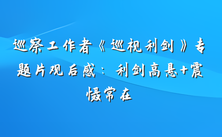 巡察工作者《巡视利剑》专题片观后感：利剑高悬 震慑常在