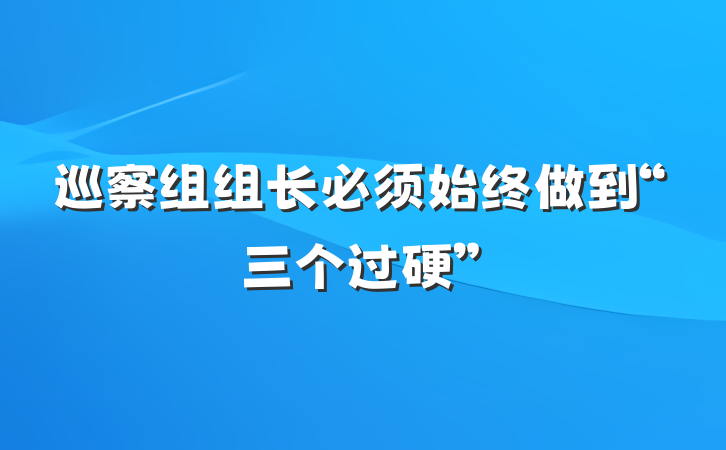 巡察组组长必须始终做到“三个过硬”