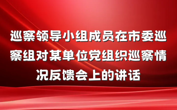 巡察领导小组成员在市委巡察组对某单位党组织巡察情况反馈会上的讲话