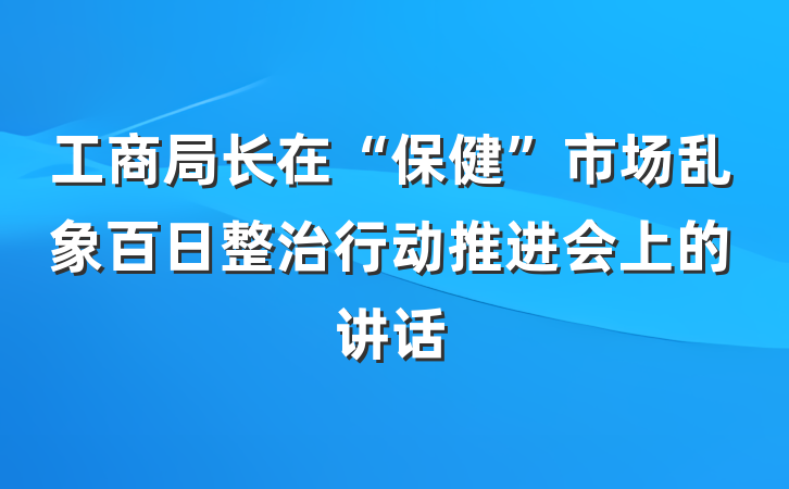 工商局长在“保健”市场乱象百日整治行动推进会上的讲话
