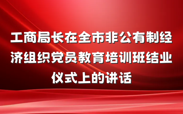 工商局长在全市非公有制经济组织党员教育培训班结业仪式上的讲话