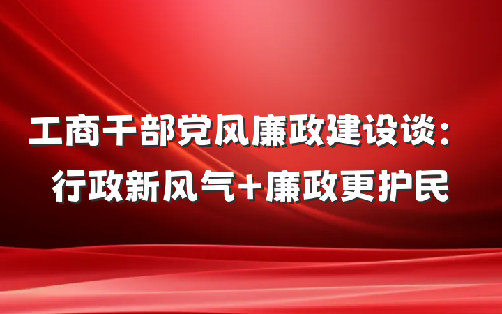 工商干部党风廉政建设谈：行政新风气 廉政更护民