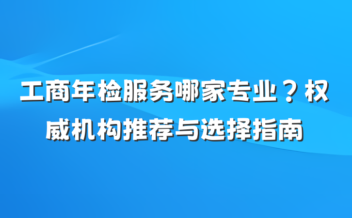 工商年检服务哪家专业?权威机构推荐与选择指南