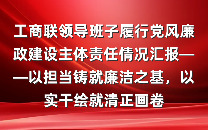 工商联领导班子履行党风廉政建设主体责任情况汇报——以担当铸就廉洁之基，以实干绘就清正画卷