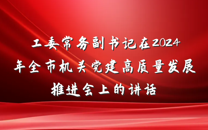 工委常务副书记在2024年全市机关党建高质量发展推进会上的讲话