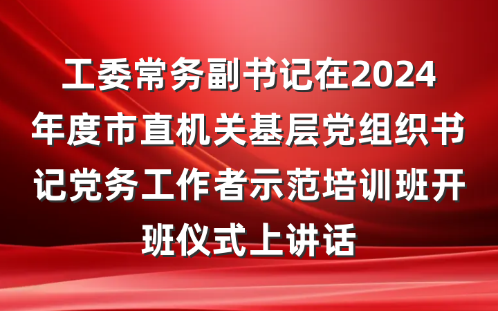 工委常务副书记在2024年度市直机关基层党组织书记党务工作者示范培训班开班仪式上讲话