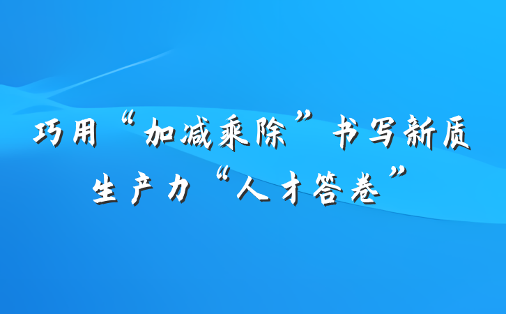 巧用“加减乘除”书写新质生产力“人才答卷”