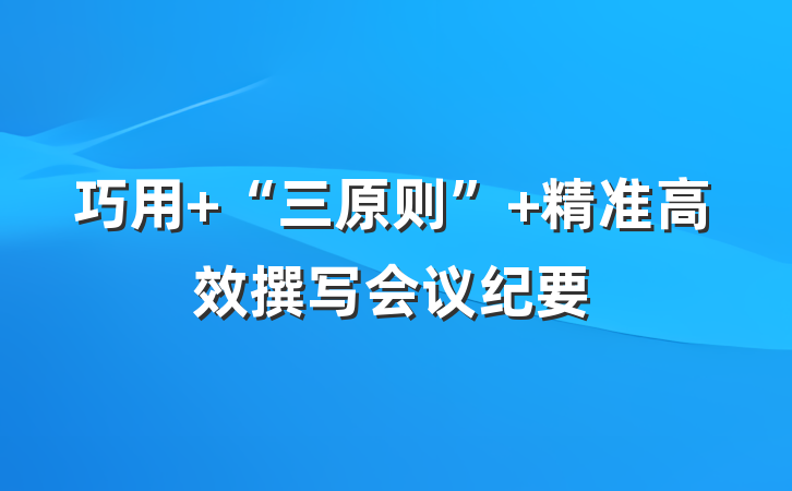 巧用 “三原则” 精准高效撰写会议纪要