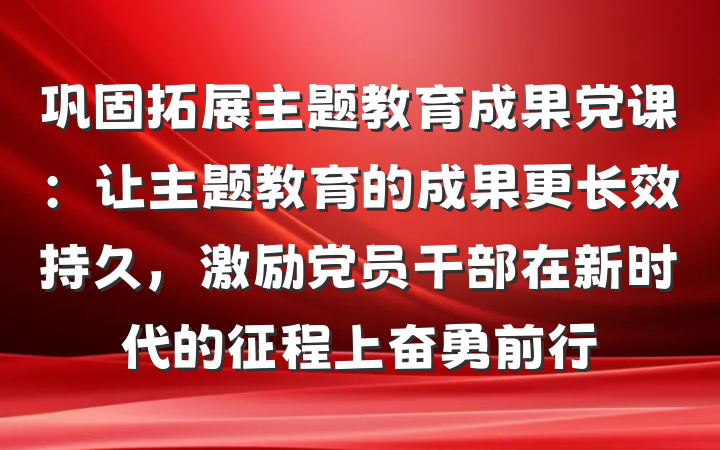 巩固拓展主题教育成果党课：让主题教育的成果更长效持久，激励党员干部在新时代的征程上奋勇前行