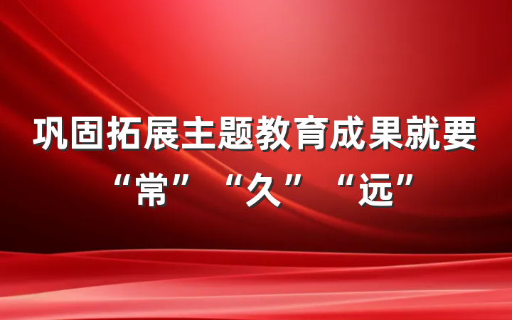 巩固拓展主题教育成果就要“常”“久”“远”