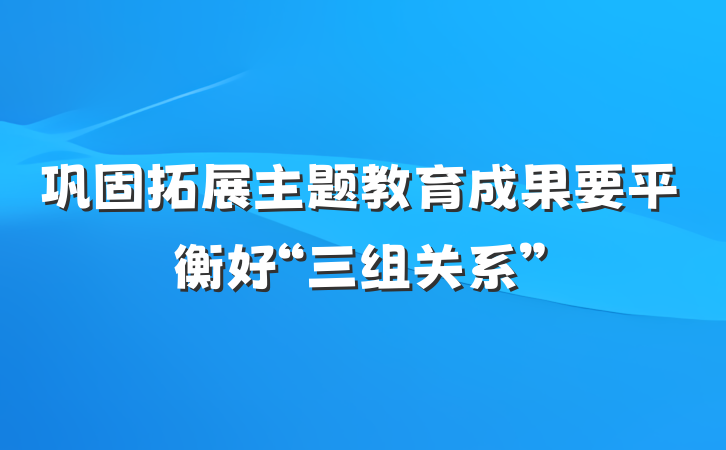 巩固拓展主题教育成果要平衡好“三组关系”