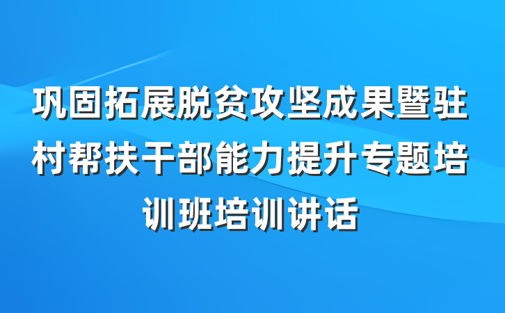 巩固拓展脱贫攻坚成果暨驻村帮扶干部能力提升专题培训班培训讲话