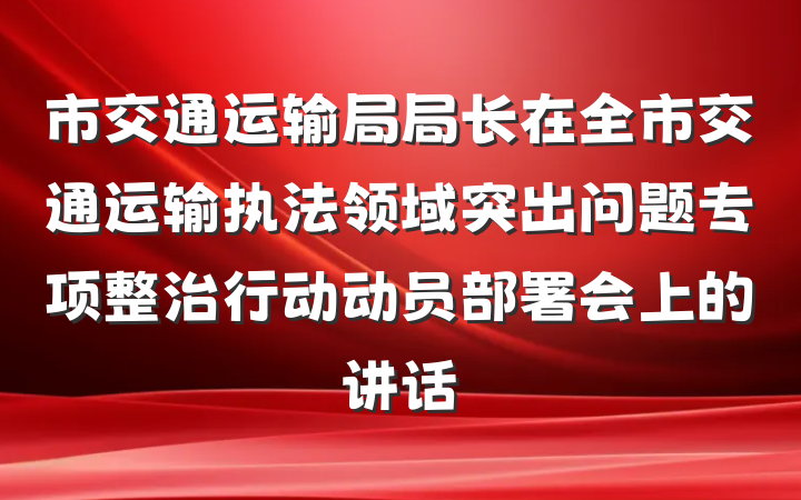 市交通运输局局长在全市交通运输执法领域突出问题专项整治行动动员部署会上的讲话