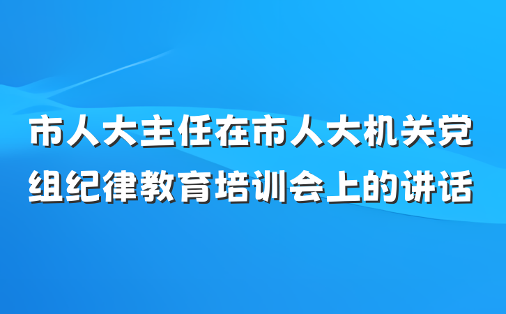 市人大主任在市人大机关党组纪律教育培训会上的讲话