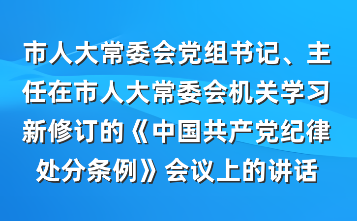 市人大常委会党组书记、主任在市人大常委会机关学习新修订的《中国共产党纪律处分条例》会议上的讲话