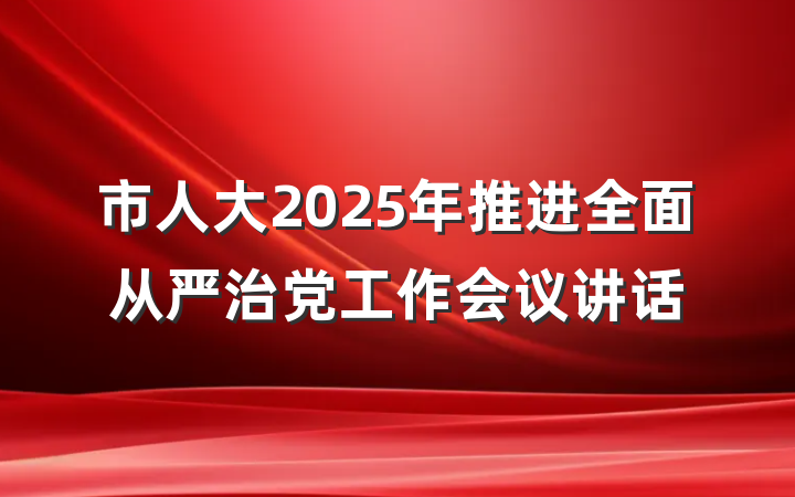 市人大2025年推进全面从严治党工作会议讲话