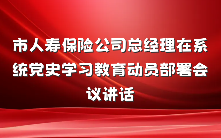 市人寿保险公司总经理在系统党史学习教育动员部署会议讲话