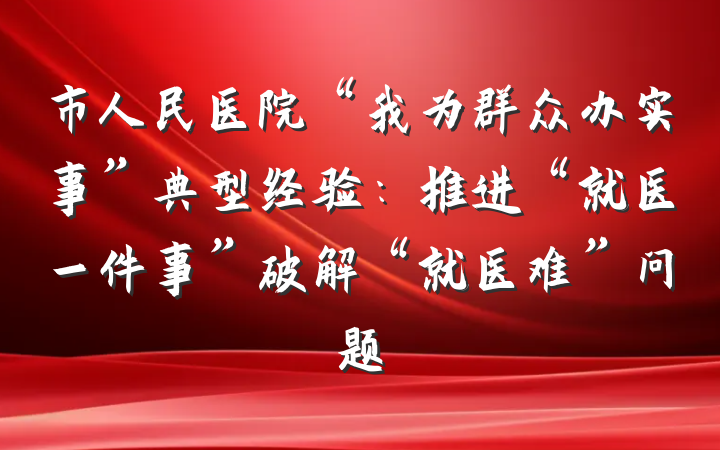 市人民医院“我为群众办实事”典型经验：推进“就医一件事”破解“就医难”问题