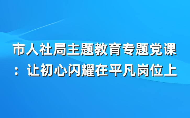 市人社局主题教育专题党课：让初心闪耀在平凡岗位上