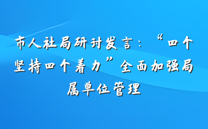 市人社局研讨发言：“四个坚持四个着力”全面加强局属单位管理