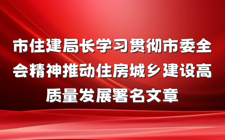 市住建局长学习贯彻市委全会精神推动住房城乡建设高质量发展署名文章