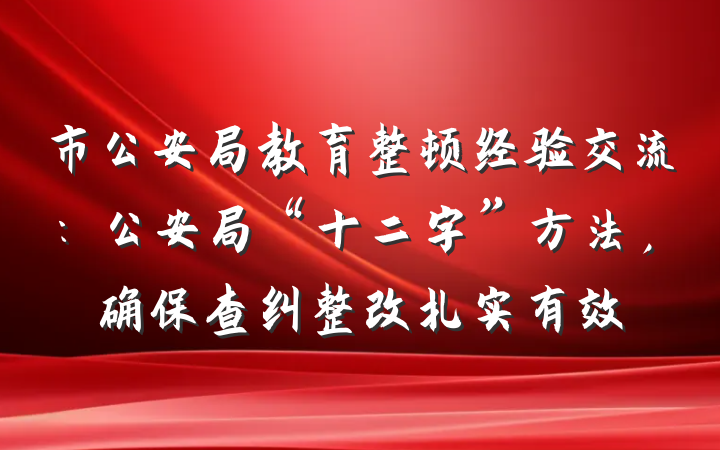 市公安局教育整顿经验交流：公安局“十二字”方法，确保查纠整改扎实有效
