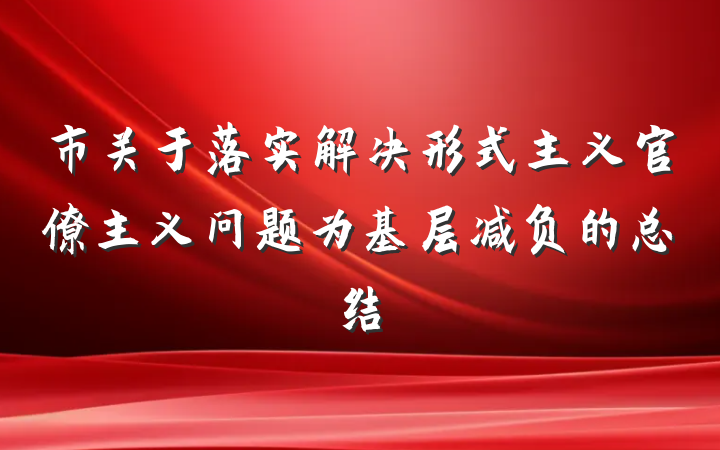 市关于落实解决形式主义官僚主义问题为基层减负的总结