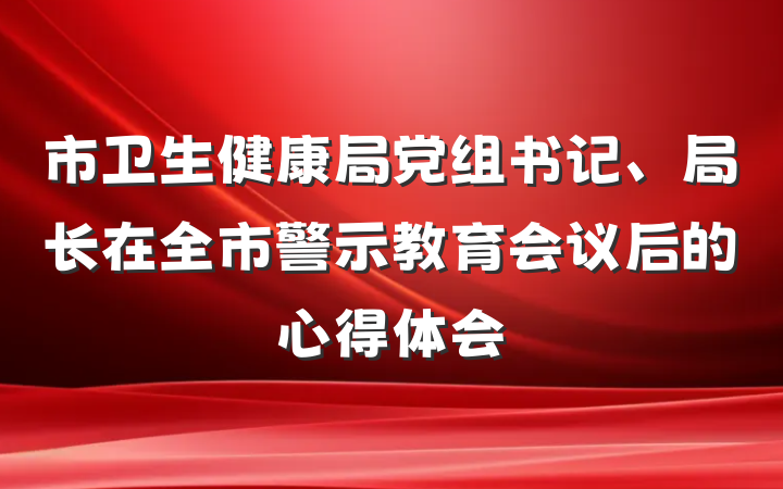 市卫生健康局党组书记、局长在全市警示教育会议后的心得体会