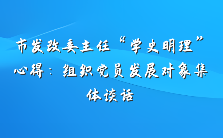 市发改委主任“学史明理”心得：组织党员发展对象集体谈话