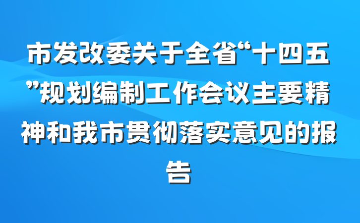 市发改委关于全省“十四五”规划编制工作会议主要精神和我市贯彻落实意见的报告