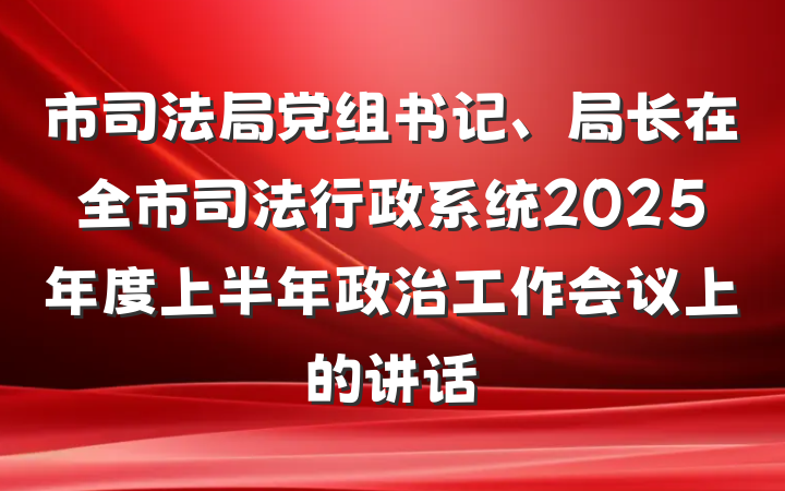 市司法局党组书记、局长在全市司法行政系统2025年度上半年政治工作会议上的讲话