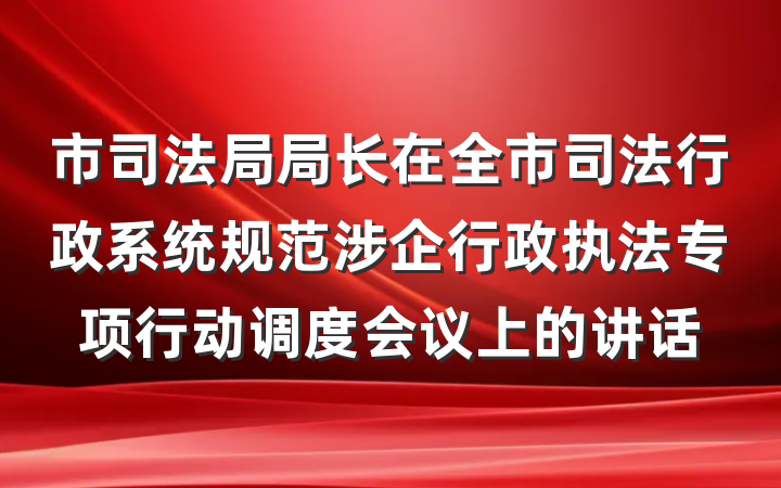 市司法局局长在全市司法行政系统规范涉企行政执法专项行动调度会议上的讲话