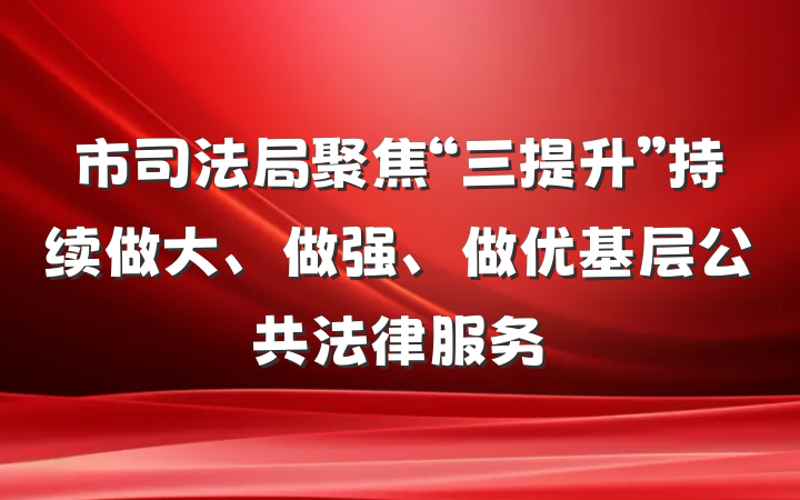 市司法局聚焦“三提升”持续做大、做强、做优基层公共法律服务