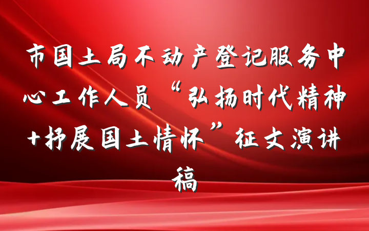市国土局不动产登记服务中心工作人员“弘扬时代精神 抒展国土情怀”征文演讲稿
