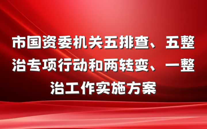 市国资委机关五排查、五整治专项行动和两转变、一整治工作实施方案