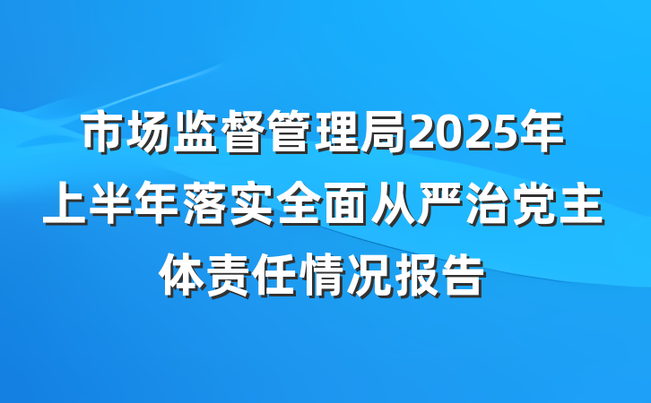 市场监督管理局2025年上半年落实全面从严治党主体责任情况报告