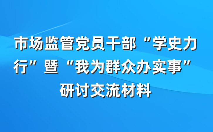 市场监管党员干部“学史力行”暨“我为群众办实事”研讨交流材料