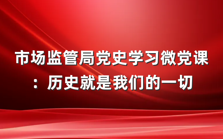 市场监管局党史学习微党课：历史就是我们的一切