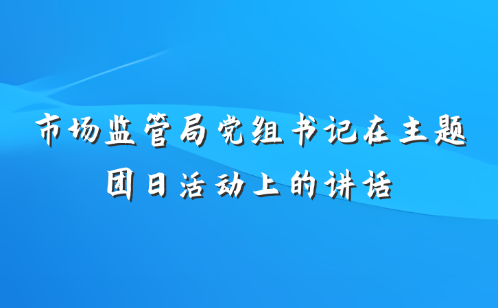 市场监管局党组书记在主题团日活动上的讲话