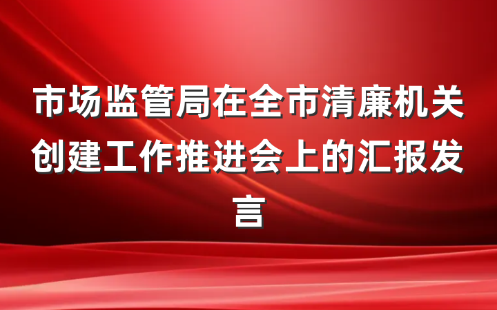 市场监管局在全市清廉机关创建工作推进会上的汇报发言