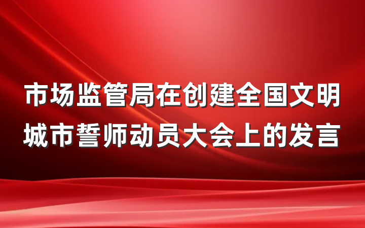 市场监管局在创建全国文明城市誓师动员大会上的发言