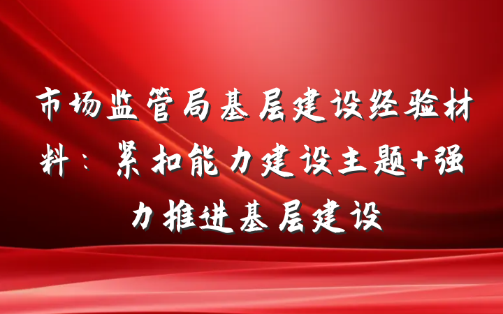 市场监管局基层建设经验材料：紧扣能力建设主题 强力推进基层建设